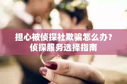 担心被侦探社欺骗怎么办？侦探服务选择指南