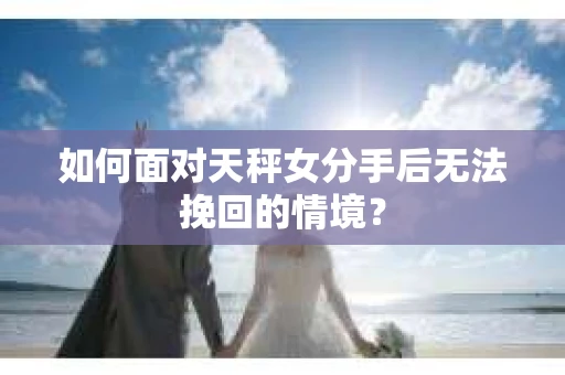 如何面对天秤女分手后无法挽回的情境？