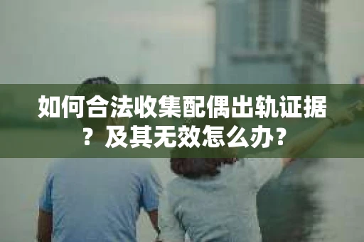 如何合法收集配偶出轨证据？及其无效怎么办？
