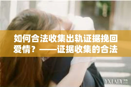 如何合法收集出轨证据挽回爱情？——证据收集的合法性与有效性解析