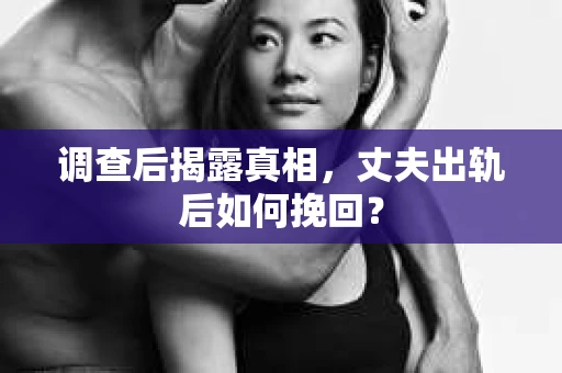 调查后揭露真相，丈夫出轨后如何挽回？