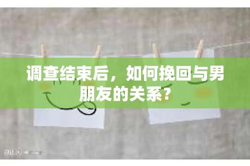 调查结束后，如何挽回与男朋友的关系？