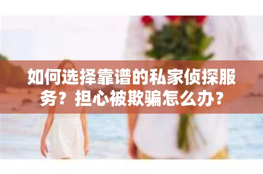 如何选择靠谱的私家侦探服务？担心被欺骗怎么办？