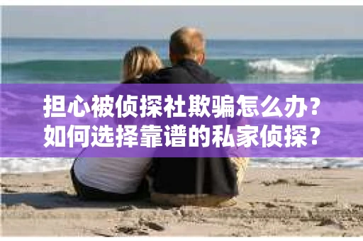 担心被侦探社欺骗怎么办？如何选择靠谱的私家侦探？
