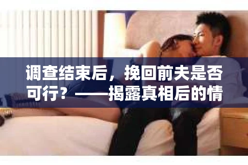 调查结束后，挽回前夫是否可行？——揭露真相后的情感疗愈与人生决策