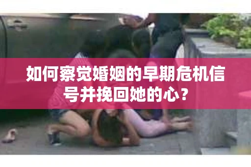如何察觉婚姻的早期危机信号并挽回她的心？
