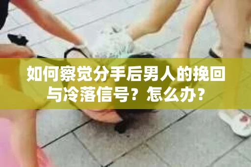 如何察觉分手后男人的挽回与冷落信号？怎么办？