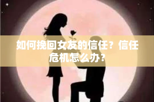 如何挽回女友的信任？信任危机怎么办？