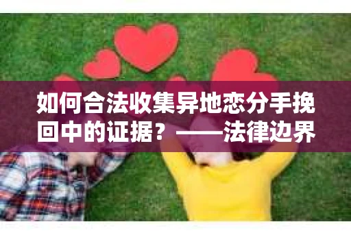 如何合法收集异地恋分手挽回中的证据？——法律边界内的取证策略