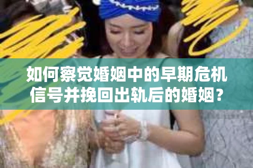 如何察觉婚姻中的早期危机信号并挽回出轨后的婚姻？