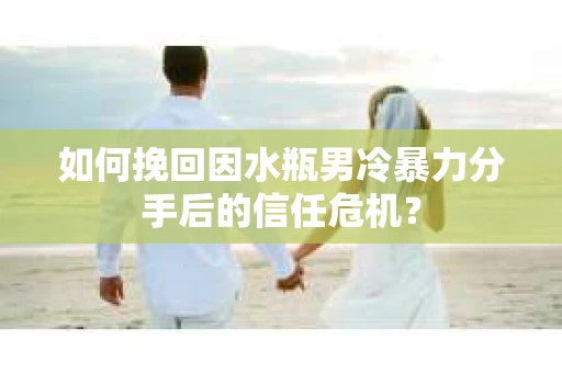 如何挽回因水瓶男冷暴力分手后的信任危机？