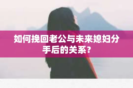 如何挽回老公与未来媳妇分手后的关系？