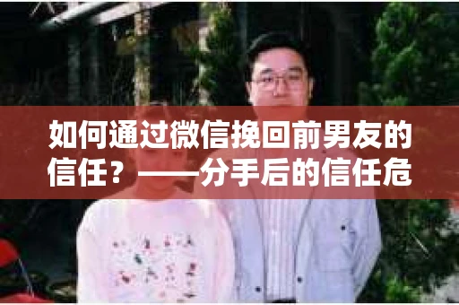 如何通过微信挽回前男友的信任？——分手后的信任危机解决方案