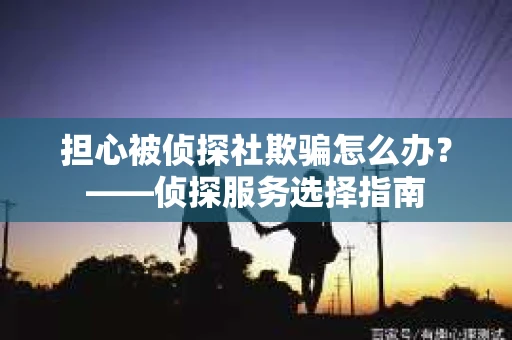 担心被侦探社欺骗怎么办？——侦探服务选择指南